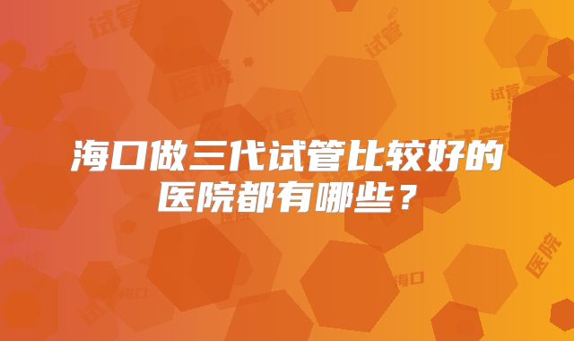 海口做三代试管比较好的医院都有哪些？