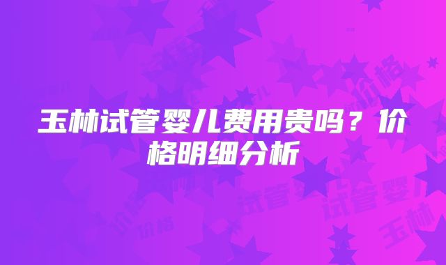 玉林试管婴儿费用贵吗？价格明细分析