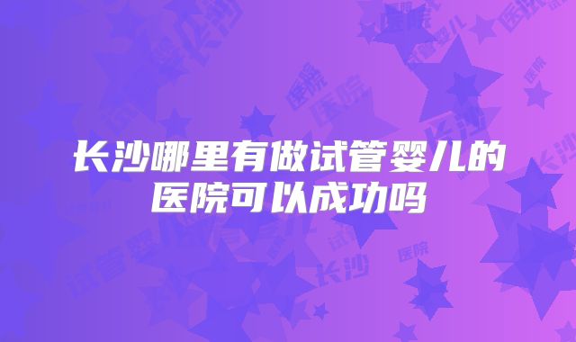 长沙哪里有做试管婴儿的医院可以成功吗