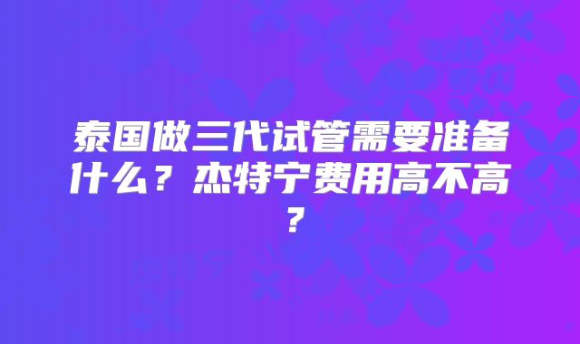泰国做三代试管需要准备什么？杰特宁费用高不高？