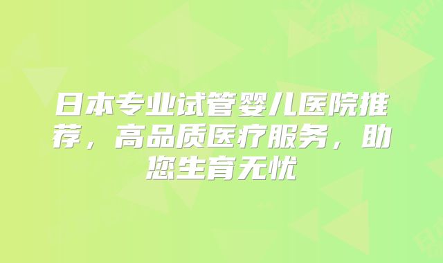 日本专业试管婴儿医院推荐,高品质医疗服务,助您生育无忧