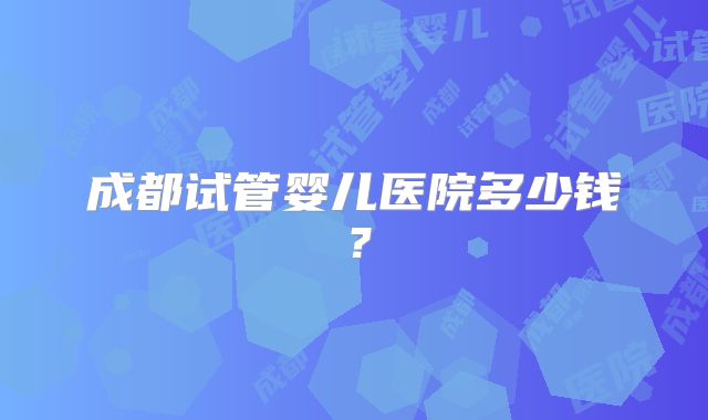 成都试管婴儿医院多少钱?