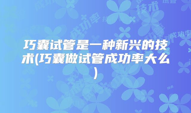 巧囊试管是一种新兴的技术(巧囊做试管成功率大么)