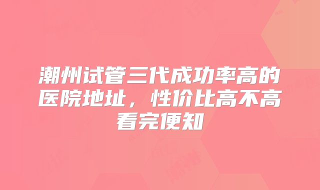潮州试管三代成功率高的医院地址,性价比高不高看完便知