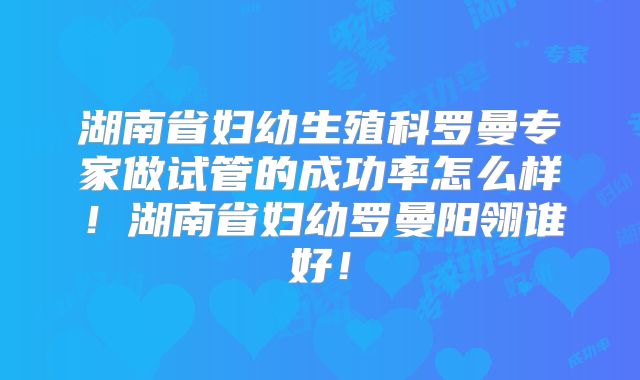 湖南省妇幼生殖科罗曼专家做试管的成功率怎么样！湖南省妇幼罗曼阳翎谁好！