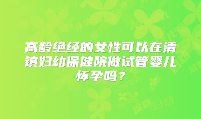 高龄绝经的女性可以在清镇妇幼保健院做试管婴儿怀孕吗?