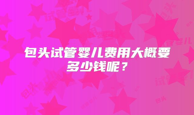 包头试管婴儿费用大概要多少钱呢?