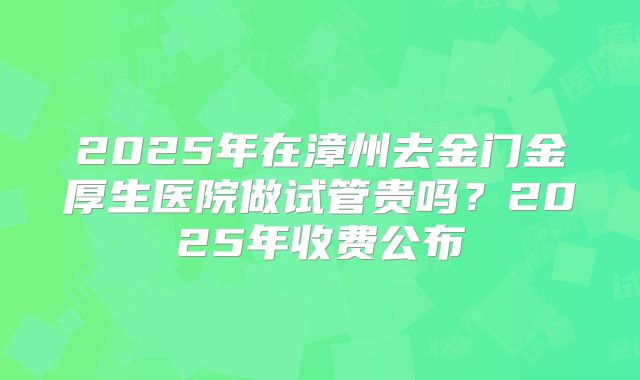 2025年在漳州去金门金厚生医院做试管贵吗？2025年收费公布