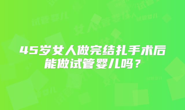 45岁女人做完结扎手术后能做试管婴儿吗？