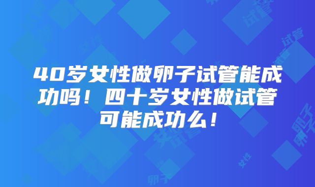 40岁女性做卵子试管能成功吗！四十岁女性做试管可能成功么！