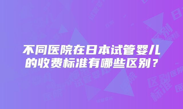 不同医院在日本试管婴儿的收费标准有哪些区别？