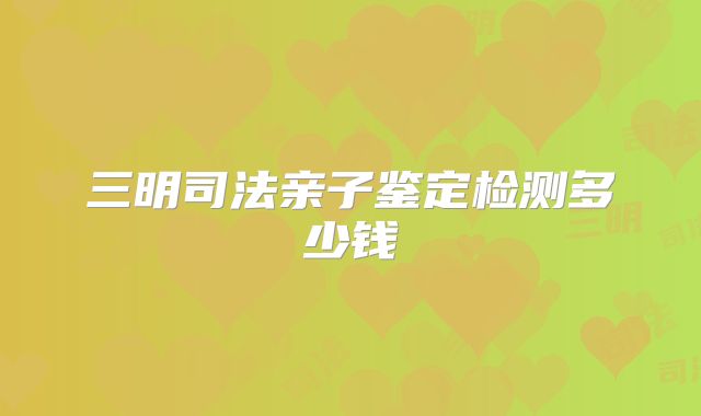 三明司法亲子鉴定检测多少钱