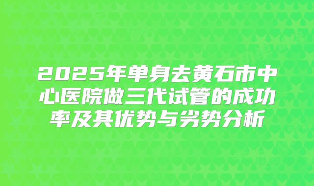 2025年单身去黄石市中心医院做三代试管的成功率及其优势与劣势分析
