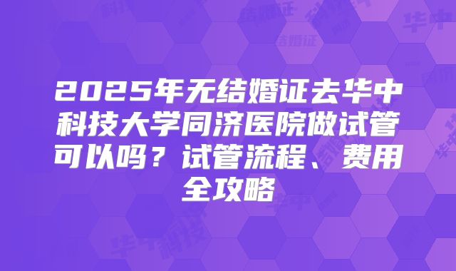 2025年无结婚证去华中科技大学同济医院做试管可以吗？试管流程、费用全攻略