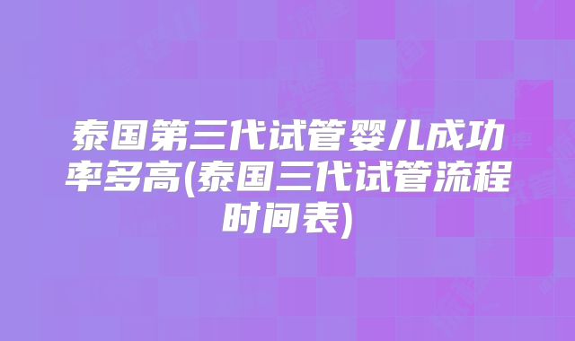 泰国第三代试管婴儿成功率多高(泰国三代试管流程时间表)