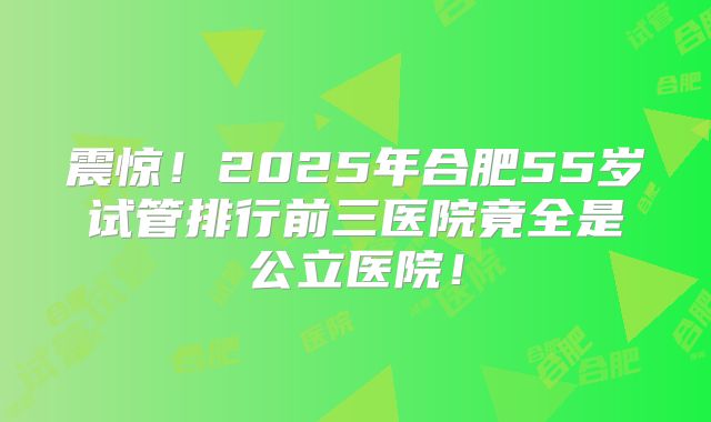 震惊!2025年合肥55岁试管排行前三医院竟全是公立医院!