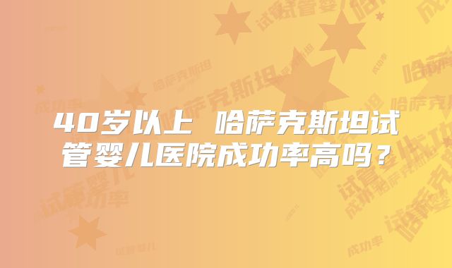 40岁以上 哈萨克斯坦试管婴儿医院成功率高吗？