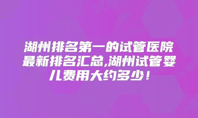 湖州排名第一的试管医院最新排名汇总,湖州试管婴儿费用大约多少!
