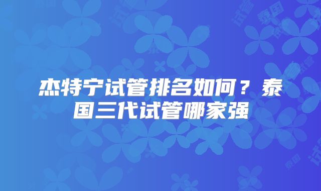 杰特宁试管排名如何？泰国三代试管哪家强