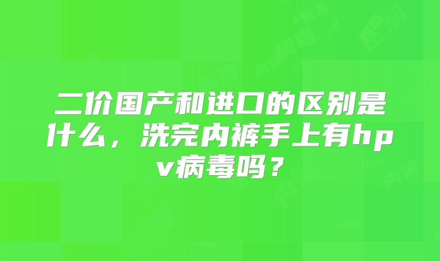 二价国产和进口的区别是什么，洗完内裤手上有hpv病毒吗？