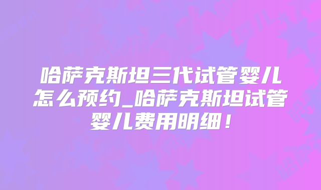 哈萨克斯坦三代试管婴儿怎么预约_哈萨克斯坦试管婴儿费用明细!