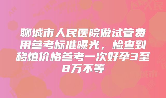聊城市人民医院做试管费用参考标准曝光，检查到移植价格参考一次好孕3至8万不等