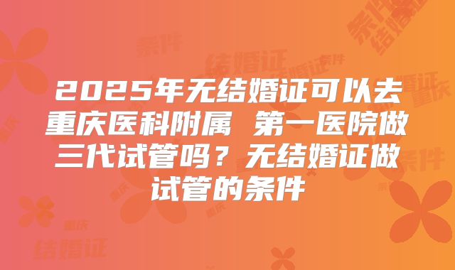 2025年无结婚证可以去重庆医科附属 第一医院做三代试管吗？无结婚证做试管的条件