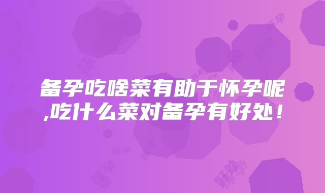 备孕吃啥菜有助于怀孕呢,吃什么菜对备孕有好处！