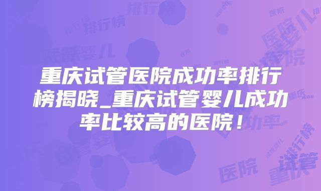 重庆试管医院成功率排行榜揭晓_重庆试管婴儿成功率比较高的医院！