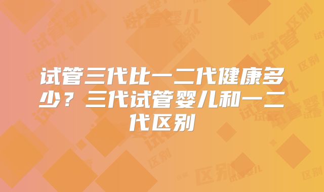 试管三代比一二代健康多少?三代试管婴儿和一二代区别