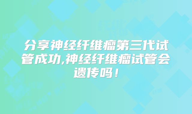 分享神经纤维瘤第三代试管成功,神经纤维瘤试管会遗传吗！