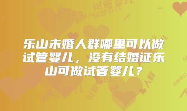 乐山未婚人群哪里可以做试管婴儿,没有结婚证乐山可做试管婴儿?