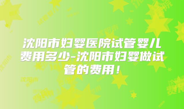 沈阳市妇婴医院试管婴儿费用多少-沈阳市妇婴做试管的费用！