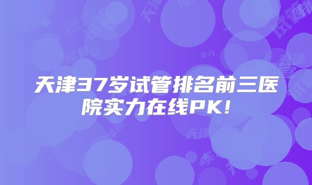 天津37岁试管排名前三医院实力在线PK!