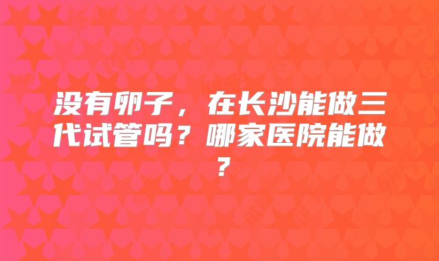没有卵子，在长沙能做三代试管吗？哪家医院能做？