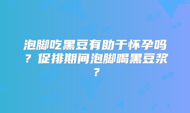 泡脚吃黑豆有助于怀孕吗?促排期间泡脚喝黑豆浆?