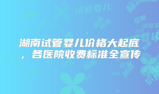 湖南试管婴儿价格大起底，各医院收费标准全宣传