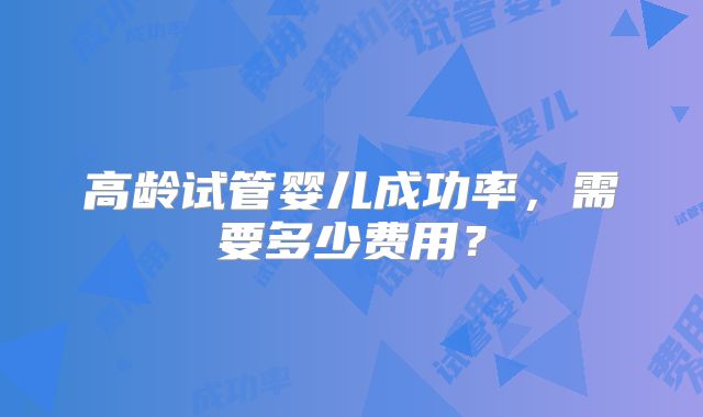 高龄试管婴儿成功率，需要多少费用？