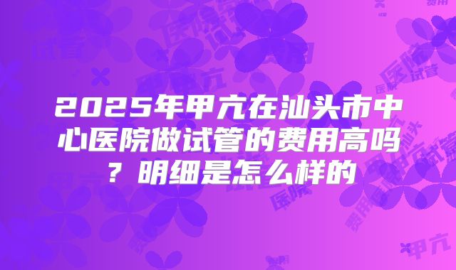 2025年甲亢在汕头市中心医院做试管的费用高吗？明细是怎么样的