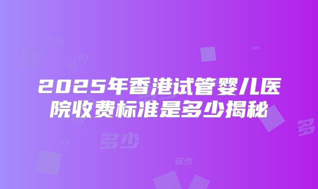 2025年香港试管婴儿医院收费标准是多少揭秘