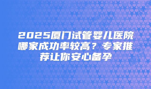 2025厦门试管婴儿医院哪家成功率较高？专家推荐让你安心备孕