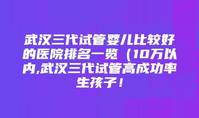 武汉三代试管婴儿比较好的医院排名一览（10万以内,武汉三代试管高成功率生孩子！