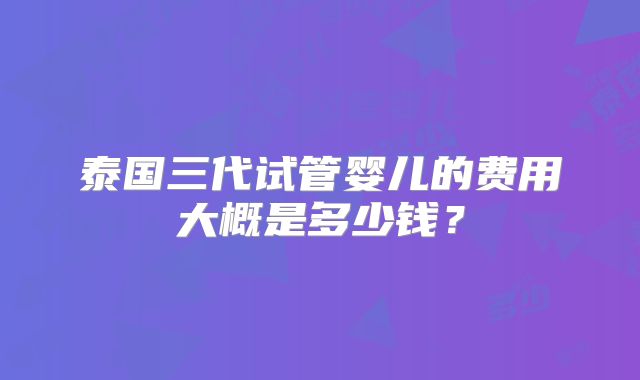 泰国三代试管婴儿的费用大概是多少钱?