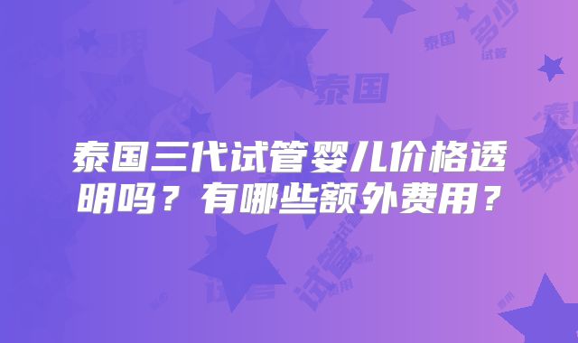 泰国三代试管婴儿价格透明吗?有哪些额外费用?