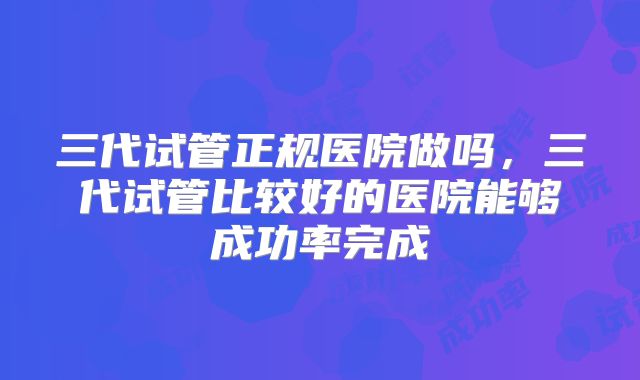 三代试管正规医院做吗，三代试管比较好的医院能够成功率完成