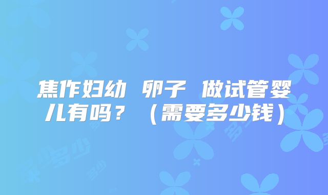 焦作妇幼 卵子 做试管婴儿有吗?(需要多少钱)