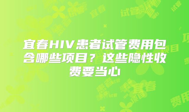 宜春HIV患者试管费用包含哪些项目?这些隐性收费要当心