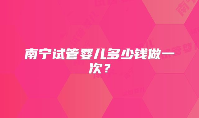 南宁试管婴儿多少钱做一次?