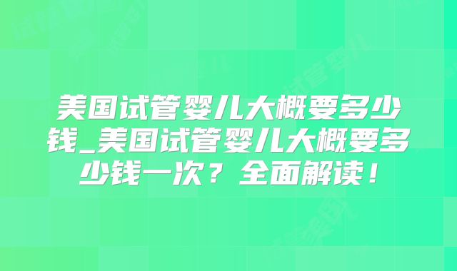 美国试管婴儿大概要多少钱_美国试管婴儿大概要多少钱一次？全面解读！