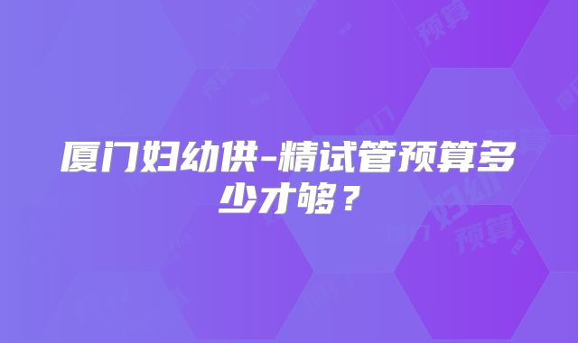 厦门妇幼供-精试管预算多少才够?